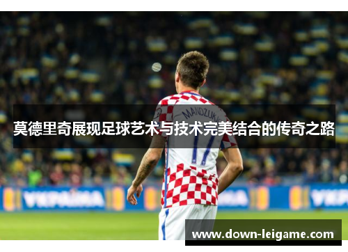 莫德里奇展现足球艺术与技术完美结合的传奇之路