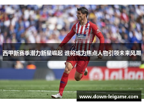 西甲新赛季潜力新星崛起 谁将成为焦点人物引领未来风潮