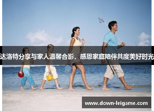 达洛特分享与家人温馨合影,感恩家庭陪伴共度美好时光 达洛特分享与家人温馨合影,感恩家庭陪伴共度美好时光