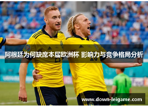 阿根廷为何缺席本届欧洲杯 影响力与竞争格局分析 阿根廷为何缺席本届欧洲杯 影响力与竞争格局分析