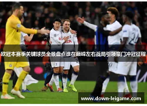 欧冠本赛季关键球员全景盘点谁在巅峰左右战局引领豪门冲冠征程 欧冠本赛季关键球员全景盘点谁在巅峰左右战局引领豪门冲冠征程