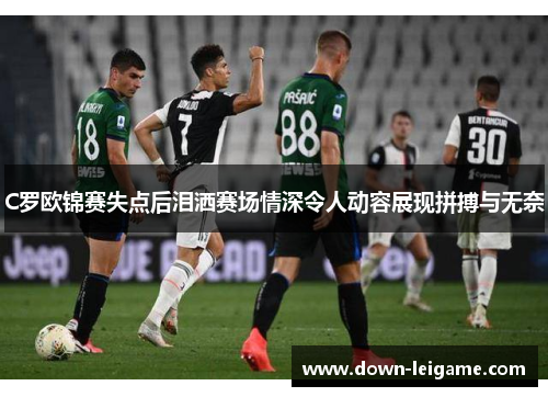 C罗欧锦赛失点后泪洒赛场情深令人动容展现拼搏与无奈