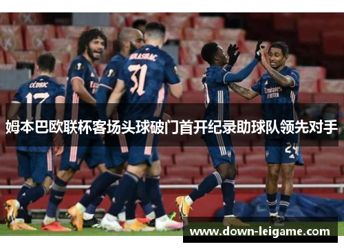 姆本巴欧联杯客场头球破门首开纪录助球队领先对手 姆本巴欧联杯客场头球破门首开纪录助球队领先对手