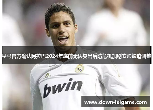 皇马官方确认阿拉巴2024年底前无法复出后防危机加剧安帅被迫调整