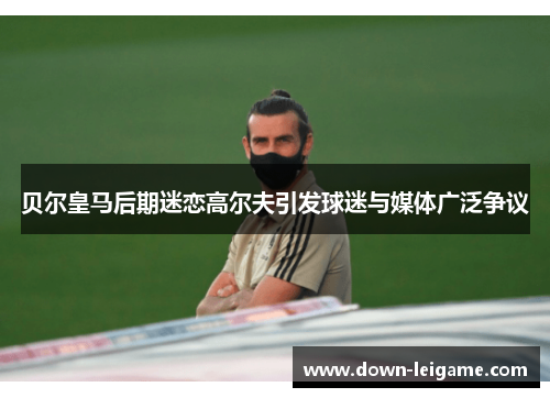 贝尔皇马后期迷恋高尔夫引发球迷与媒体广泛争议