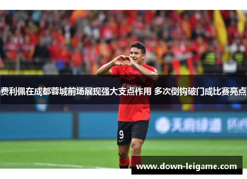 费利佩在成都蓉城前场展现强大支点作用 多次倒钩破门成比赛亮点