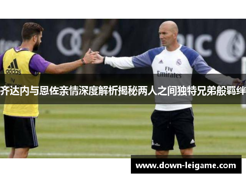 齐达内与恩佐亲情深度解析揭秘两人之间独特兄弟般羁绊