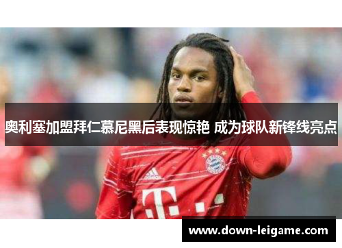 奥利塞加盟拜仁慕尼黑后表现惊艳 成为球队新锋线亮点 奥利塞加盟拜仁慕尼黑后表现惊艳 成为球队新锋线亮点