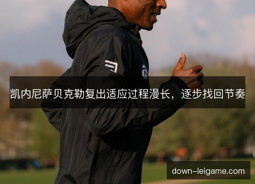 凯内尼萨贝克勒复出适应过程漫长,逐步找回节奏 凯内尼萨贝克勒复出适应过程漫长,逐步找回节奏