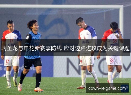 蒋圣龙与申花新赛季防线 应对边路进攻成为关键课题